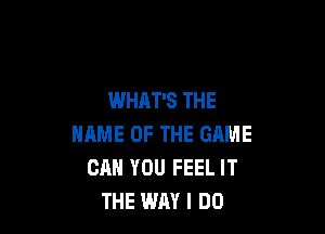 WHAT'S THE

NAME OF THE GAME
CAN YOU FEEL IT
THE WAY I DO