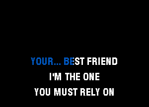 YOUR... BEST FRIEND
I'M THE ONE
YOU MUST RELY 0H