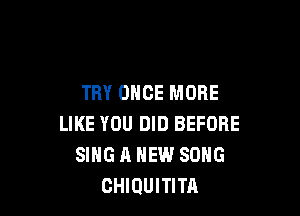 TRY ONCE MORE

LIKE YOU DID BEFORE
SING A NEW SONG
CHIQUITITA