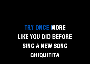 TRY ONCE MORE

LIKE YOU DID BEFORE
SING A NEW SONG
CHIQUITITA