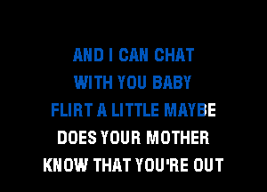 AND I CAN CHAT
WITH YOU BABY
FLIRT A LITTLE MAYBE
DOES YOUR MOTHER

KNOW THAT YOU'RE OUT I