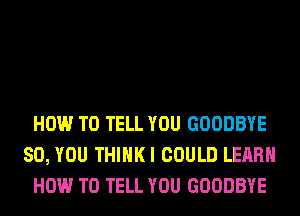 HOW TO TELL YOU GOODBYE
SO, YOU THIHKI COULD LEARN
HOW TO TELL YOU GOODBYE