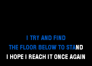 I TRY MID FIND
THE FLOOR BELOW TO STAND
I HOPE I REACH IT ONCE AGAIN