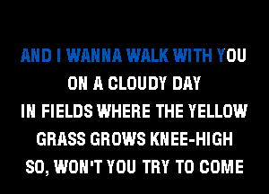 AND I WANNA WALK WITH YOU
ON A CLOUDY DAY
IN FIELDS WHERE THE YELLOW
GRASS GROWS KHEE-HIGH
SO, WON'T YOU TRY TO COME