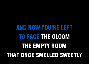 AND HOW YOU'RE LEFT
TO FACE THE GLOOM
THE EMPTY ROOM
THAT ONCE SMELLED SWEETLY