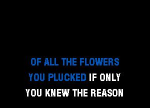 OF ALL THE FLOWERS
YOU PLUCKED IF ONLY
YOU KNEW THE REASON