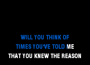 WILL YOU THINK OF
TIMES YOU'VE TOLD ME
THAT YOU KNEW THE REASON