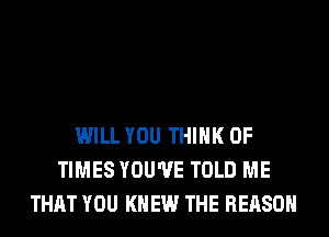 WILL YOU THINK OF
TIMES YOU'VE TOLD ME
THAT YOU KNEW THE REASON