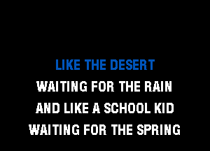 LIKE THE DESERT
WAITING FOR THE RAIN
AND LIKE A SCHOOL KID

WAITING FOR THE SPRING