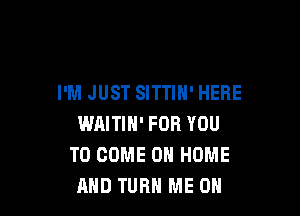 I'M JUST SITTIH' HERE

WAITIH' FOR YOU
TO COME 0 HOME
AND TURH ME ON