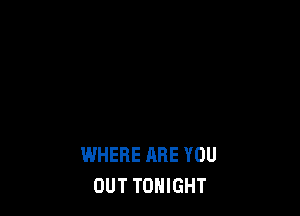 WHERE ARE YOU
OUT TONIGHT
