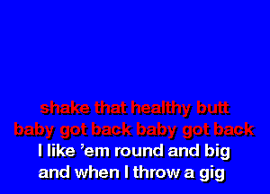 I like ,em round and big
and when I throw a gig