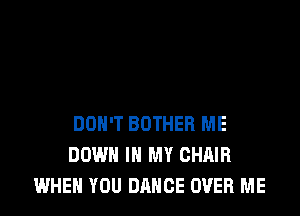 DON'T BOTHEB ME
DOWN IN MY CHAIR
WHEN YOU DANCE OVER ME