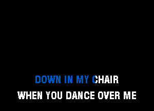 DOWN IN MY CHAIR
WHEN YOU DANCE OVER ME