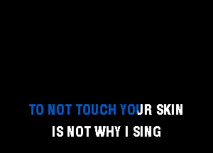 T0 HOT TOUCH YOUR SKIN
IS NOT WHY I SING