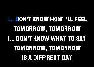I... DON'T KNOW HOW I'LL FEEL
TOMORROW, TOMORROW
I... DON'T KNOW WHAT TO SAY
TOMORROW, TOMORROW
IS A DIFF'REHT DAY