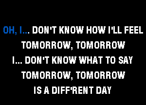 OH, I... DON'T KNOW HOW I'LL FEEL
TOMORROW, TOMORROW
I... DON'T KNOW WHAT TO SAY
TOMORROW, TOMORROW
IS A DIFF'REHT DAY