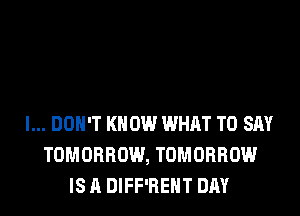 I... DON'T KNOW WHAT TO SAY
TOMORROW, TOMORROW
IS A DIFF'REHT DAY