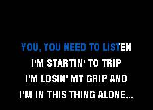 YOU, YOU NEED TO LISTEN
I'M STARTIN' T0 TRIP
I'M LOSIN' MY GRIP AND
I'M IN THIS THING ALONE...