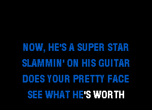 HOW, HE'S A SUPER STAR

SLAMMIH' ON HIS GUITAR

DOES YOUR PRETTY FACE
SEE WHAT HE'S WORTH