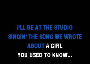 I'LL BE AT THE STUDIO
SIHGIH' THE SONG WE WROTE
ABOUT A GIRL
YOU USED TO KNOW...