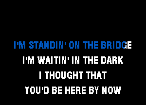 I'M STANDIH' ON THE BRIDGE
I'M WAITIH' IN THE DARK
I THOUGHT THAT
YOU'D BE HERE BY HOW