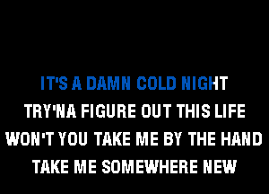 IT'S A DAMN COLD NIGHT
TRY'HA FIGURE OUT THIS LIFE
WON'T YOU TAKE ME BY THE HAND
TAKE ME SOMEWHERE HEW
