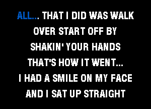 ALL... THAT I DID WAS WALK
OVER START OFF BY
SHAKIII' YOUR HANDS
THAT'S HOW IT WENT...

I HAD A SMILE OH MY FACE
MID I SAT UP STRAIGHT