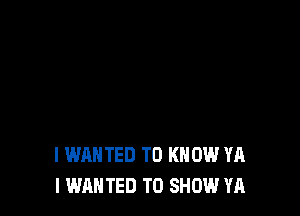 I WANTED TO KNOW YA
I WANTED TO SHOW YA