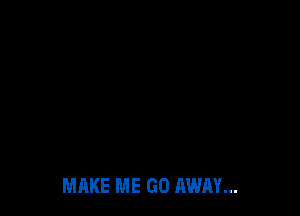 MAKE ME GO AWAY...