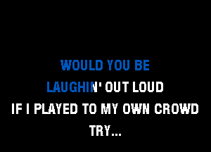 WOULD YOU BE

LRUGHIH' OUT LOUD
IF I PLAYED TO MY OWN CROWD
TRY...