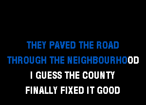 THEY PAVED THE ROAD
THROUGH THE NEIGHBOURHOOD
I GUESS THE COUNTY
FINALLY FIXED IT GOOD