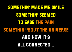 SOMETHIH' MADE ME SMILE
SOMETHIH' SEEMED
T0 EASE THE PAIN
SOMETHIH' 'BOUT THE UNIVERSE
AND HOW IT'S
ALL CONNECTED...