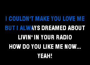 I COULDN'T MAKE YOU LOVE ME
BUT I ALWAYS DREAMED ABOUT
LIVIH' IN YOUR RADIO
HOW DO YOU LIKE ME NOW...
YEAH!