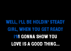 WELL, I'LL BE HOLDIH' STEADY
GIRL, WHEN YOU GET READY
I'M GONNA SHOW YOU
LOVE IS A GOOD THING...