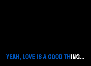 YEAH, LOVE IS A GOOD THING...