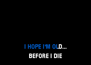 I HOPE I'M OLD...
BEFORE I DIE