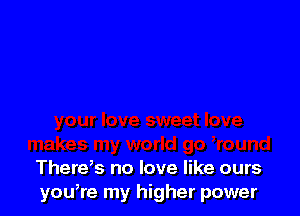There,s no love like ours
you,re my higher power