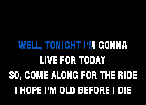 WELL, TONIGHT I'M GONNA
LIVE FOR TODAY
80, COME ALONG FOR THE RIDE
I HOPE I'M OLD BEFORE I DIE
