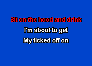 Sit on the hood and drink
I'm about to get

My ticked off on