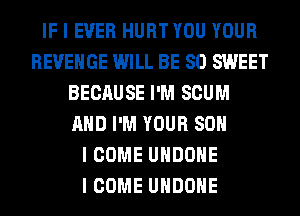 IF I EVER HURT YOU YOUR
REVENGE WILL BE SO SWEET
BECAUSE I'M SCUM
MID I'M YOUR SOII
I COME UIIDOIIE
I COME UIIDOIIE