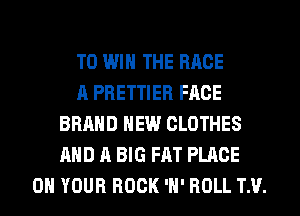 TO WIN THE RACE
A PRETTIER FACE
BRAND NEW CLOTHES
AND A BIG FAT PLACE
ON YOUR ROCK 'H' ROLL T.V.