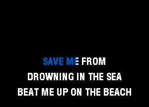 SAVE ME FROM
BROWNING IN THE SEA
BEAT ME UP ON THE BEACH