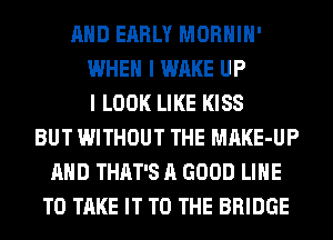 AND EARLY MORHIH'
WHEN I WAKE UP
I LOOK LIKE KISS
BUT WITHOUT THE MAKE-UP
AND THAT'S A GOOD LINE
TO TAKE IT TO THE BRIDGE