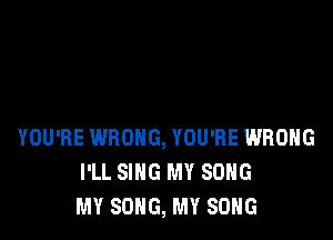 YOU'RE WRONG, YOU'RE WRONG
I'LL SING MY SONG
MY SONG, MY SONG