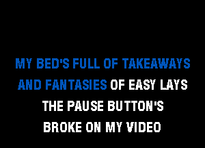 MY BED'S FULL OF TAKEAWAYS
AND FANTASIES 0F EASY LAYS
THE PAUSE BUTTOH'S
BROKE OH MY VIDEO