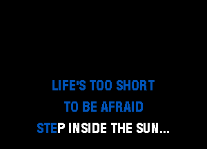 LIFE'S T00 SHORT
TO BE AFRAID
STEP INSIDE THE SUN...