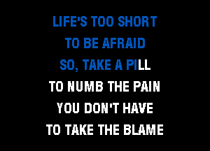 LIFE'S T00 SHORT
TO BE AFBAID
SO, TAKE A PILL
T0 NUMB THE PAIN
YOU DON'T HAVE

TO TAKE THE BLAME l
