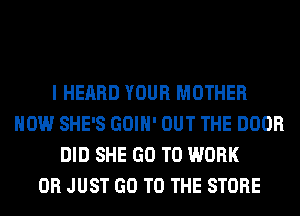 I HEARD YOUR MOTHER
HOW SHE'S GOIH' OUT THE DOOR
DID SHE GO TO WORK
0R JUST GO TO THE STORE