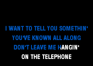 I WANT TO TELL YOU SOMETHIH'
YOU'VE KNOWN ALL ALONG
DON'T LEAVE ME HAHGIH'
ON THE TELEPHONE